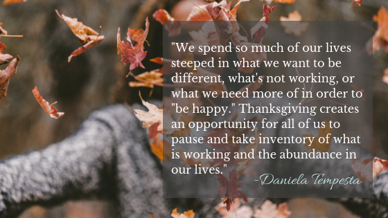 We spend so much of our lives steeped in what we want to be different in order to "be happy." Thanksgiving creates an opportunity for us to pause and be grateful for the abundance in our lives.